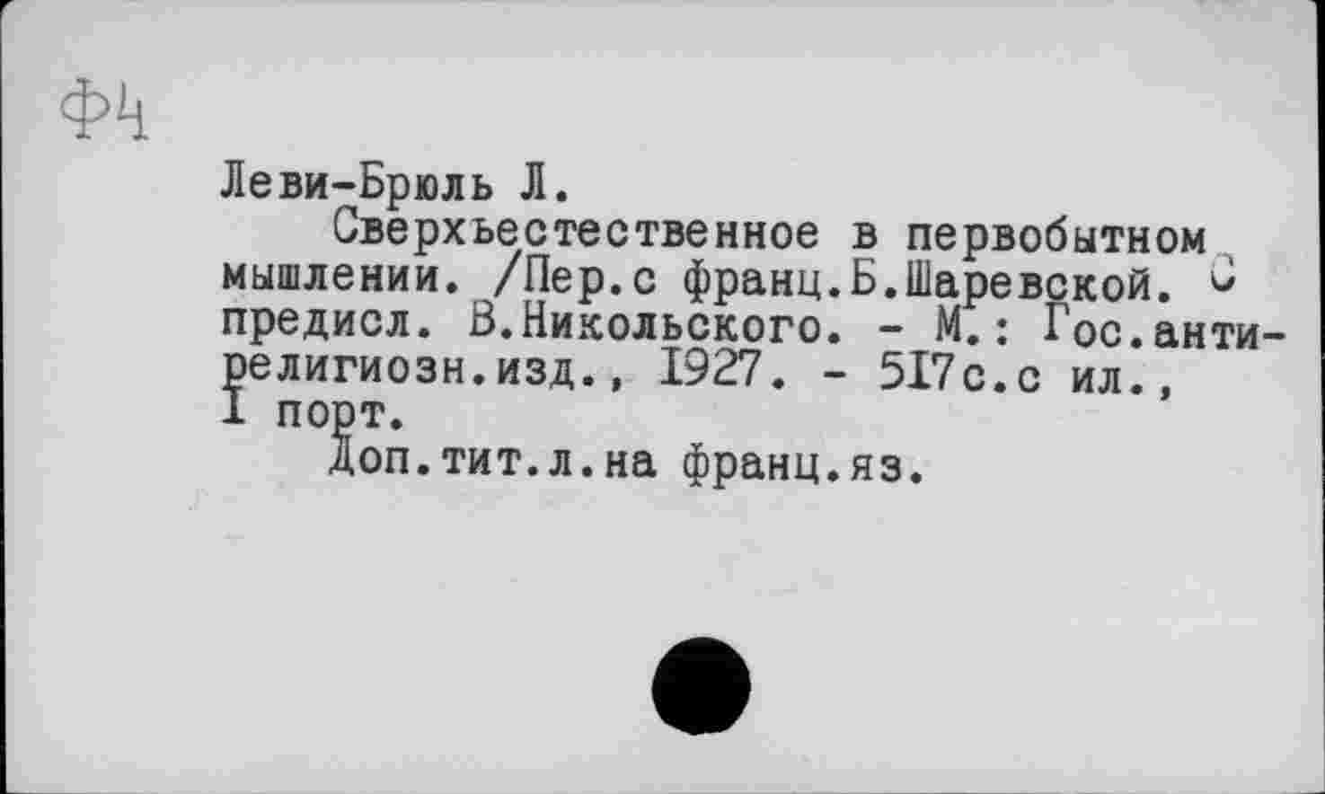 ﻿фіі
Леви-Брюль Л.
Сверхъестественное в первобытном мышлении. /Пер.с франц.Б.Шаревской. предисл. В.Никольского. - М.: Гос.анти-ре лигиозн.изд., 1927. - 517с.с ил., 1 порт.
Доп.тит.л.на франц.яз.